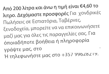 Από 200 λίτρα και άνω η τιμή είναι €4,60 το λιτρο. Δεχόμαστε προσφορές Για  χονδρικές Πωλήσεις σε Εστιατόρια, Ταβέρνες, ξενοδοχεία, μπορείτε να να επικοινωνήσετε μαζί μας για όλες τις παραγγελίες σας. Για όποιαδήποτε βοήθεια ή πληροφορία γράψτε μας, στο info@alsiammaface.com. 
Ή τηλεφωνήστε μας στο +357 99628219.