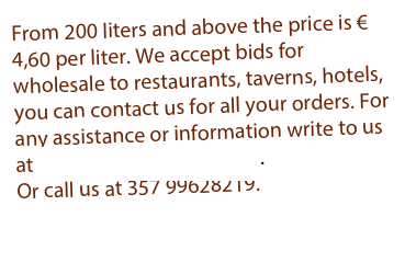 From 200 liters and above the price is € 4,60 per liter. We accept bids for wholesale to restaurants, taverns, hotels, you can contact us for all your orders. For any assistance or information write to us at info@alsiammaface.com.
Or call us at 357 99628219.