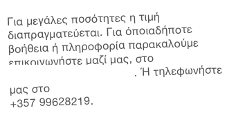 Για μεγάλες ποσότητες η τιμή διαπραγματεύεται. Για όποιαδήποτε βοήθεια ή πληροφορία παρακαλούμε επικοινωνήστε μαζί μας, στο info@alsiammaface.com. Ή τηλεφωνήστε μας στο 
+357 99628219.